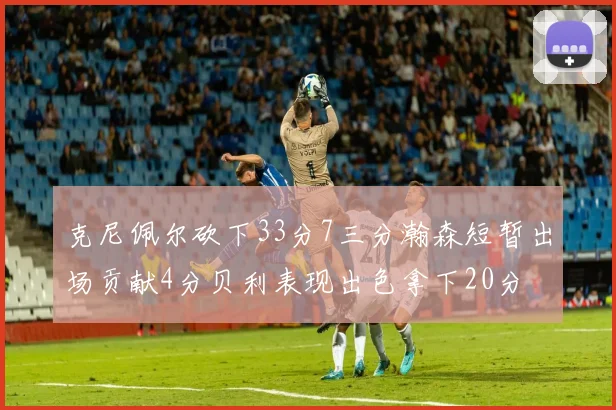 克尼佩尔砍下33分7三分瀚森短暂出场贡献4分贝利表现出色拿下20分