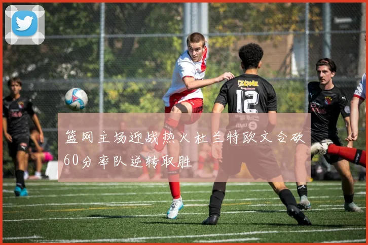 篮网主场迎战热火杜兰特欧文合砍60分率队逆转取胜