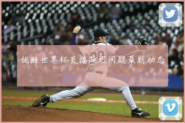 优酷世界杯直播延迟问题最新动态