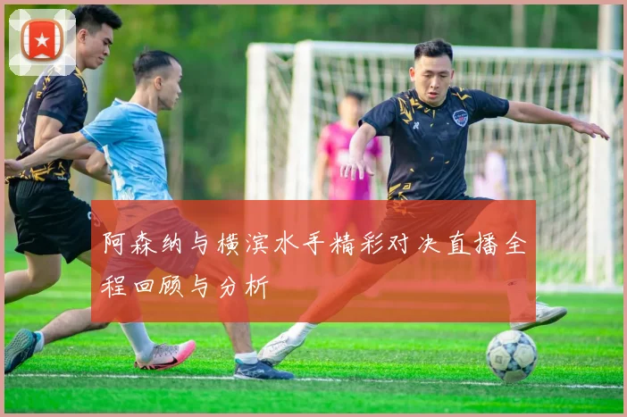 阿森纳与横滨水手精彩对决直播全程回顾与分析