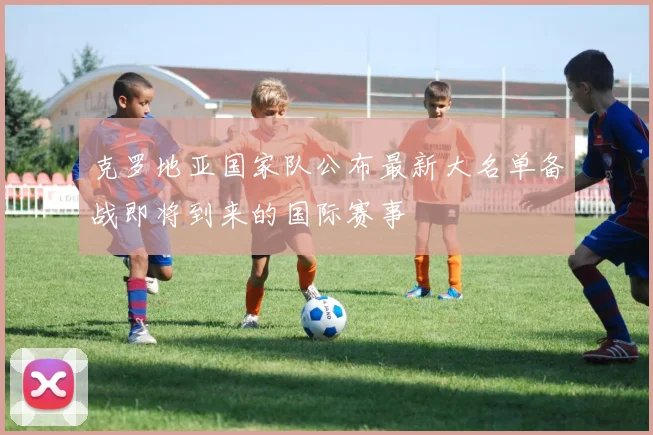 克罗地亚国家队公布最新大名单备战即将到来的国际赛事