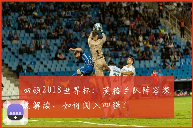 回顾2018世界杯：英格兰队阵容深度解读，如何闯入四强？