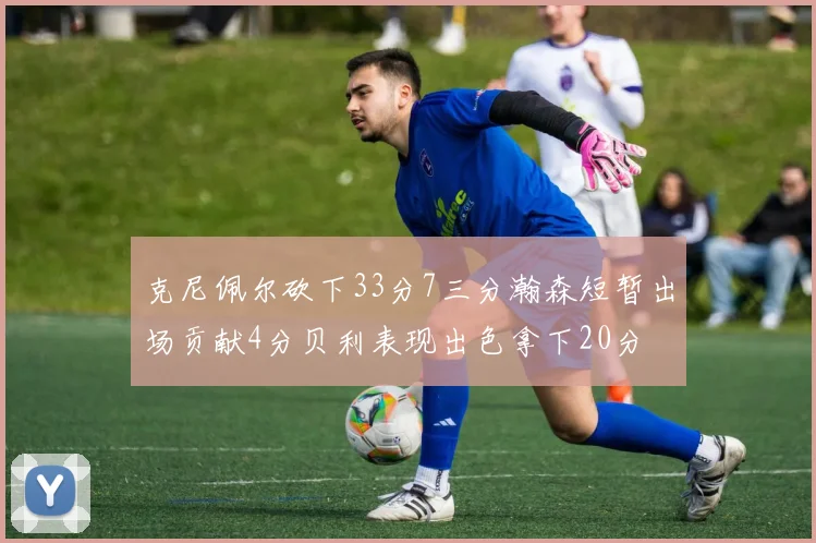 克尼佩尔砍下33分7三分瀚森短暂出场贡献4分贝利表现出色拿下20分