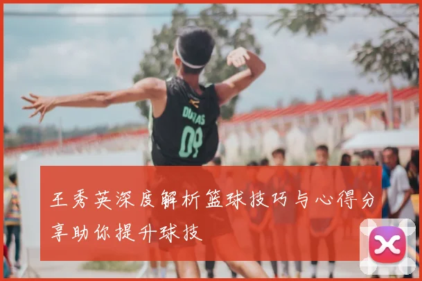 王秀英深度解析篮球技巧与心得分享助你提升球技