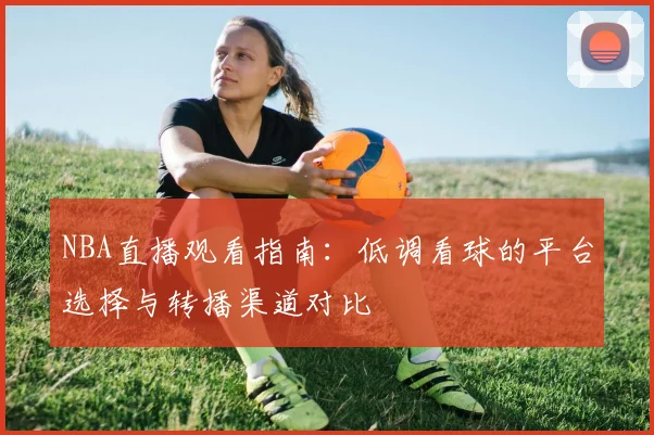 NBA直播观看指南：低调看球的平台选择与转播渠道对比