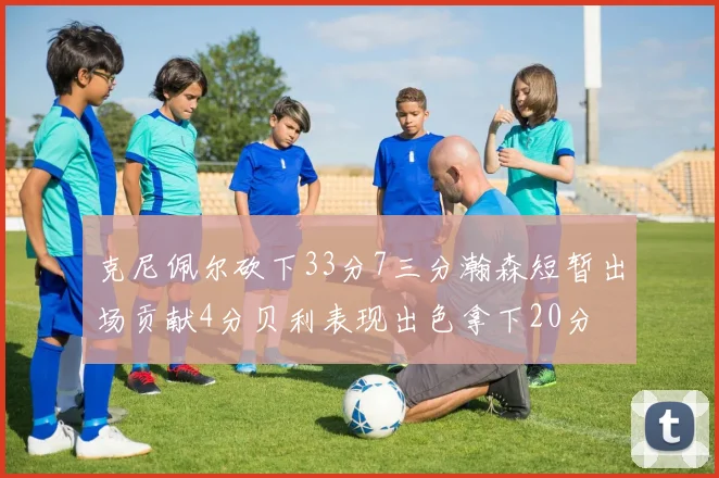 克尼佩尔砍下33分7三分瀚森短暂出场贡献4分贝利表现出色拿下20分