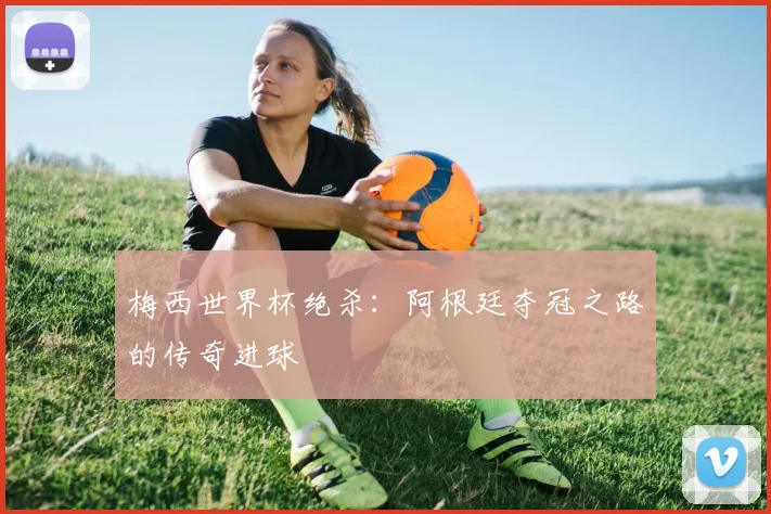 梅西世界杯绝杀：阿根廷夺冠之路的传奇进球
