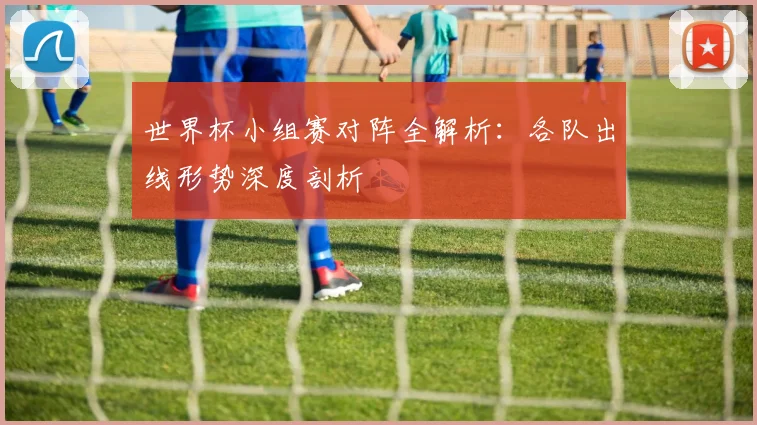 世界杯小组赛对阵全解析：各队出线形势深度剖析