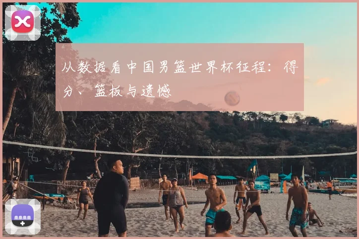 从数据看中国男篮世界杯征程：得分、篮板与遗憾