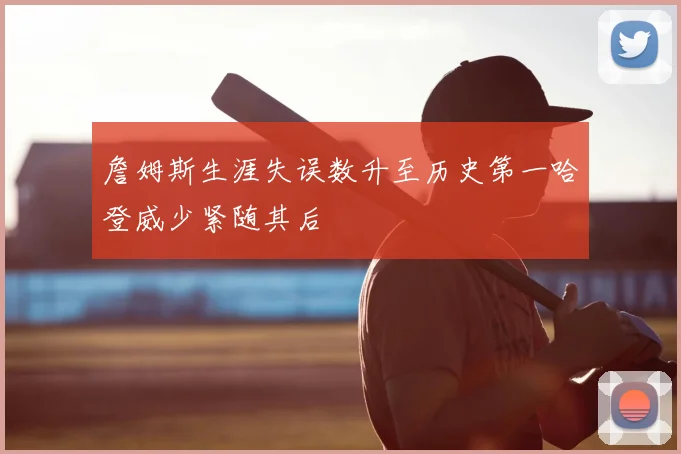 詹姆斯生涯失误数升至历史第一哈登威少紧随其后