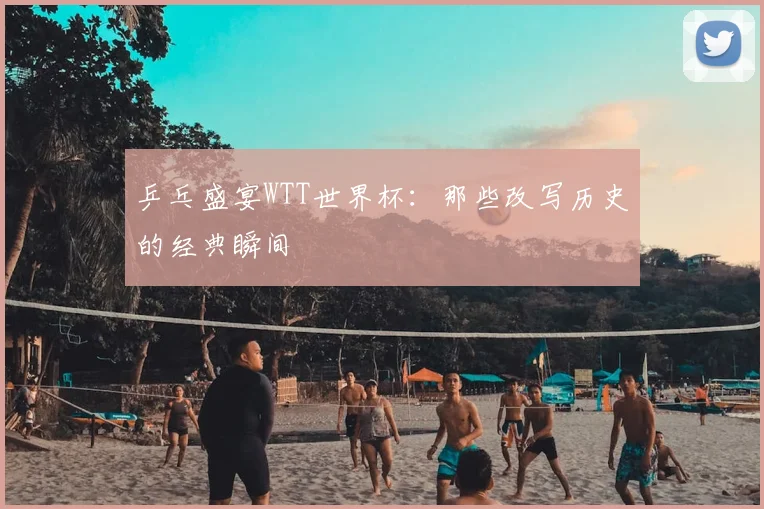 乒乓盛宴WTT世界杯：那些改写历史的经典瞬间