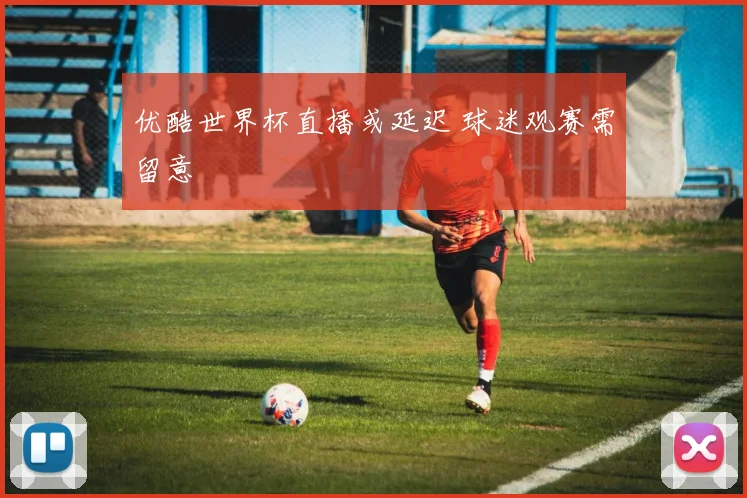优酷世界杯直播或延迟 球迷观赛需留意