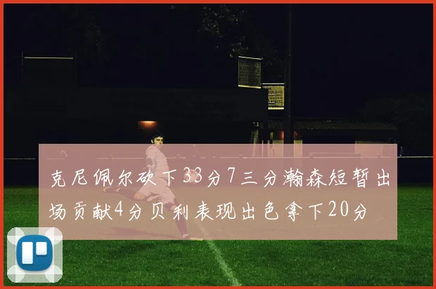 克尼佩尔砍下33分7三分瀚森短暂出场贡献4分贝利表现出色拿下20分