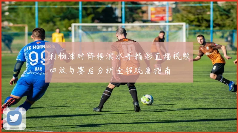 利物浦对阵横滨水手精彩直播视频回放与赛后分析全程观看指南