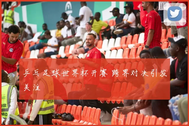 乒乓足球世界杯开赛 跨界对决引发关注