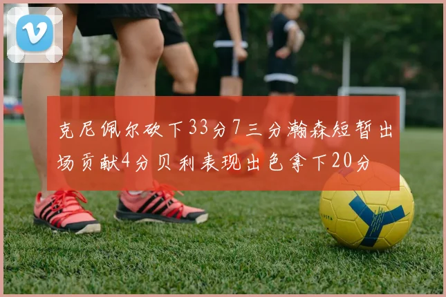 克尼佩尔砍下33分7三分瀚森短暂出场贡献4分贝利表现出色拿下20分
