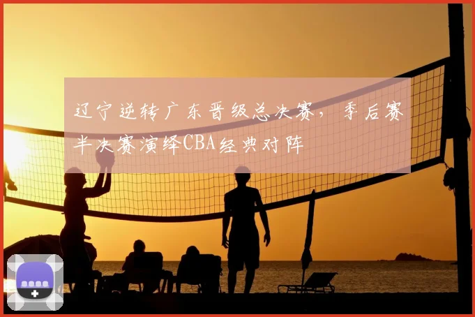 辽宁逆转广东晋级总决赛，季后赛半决赛演绎CBA经典对阵