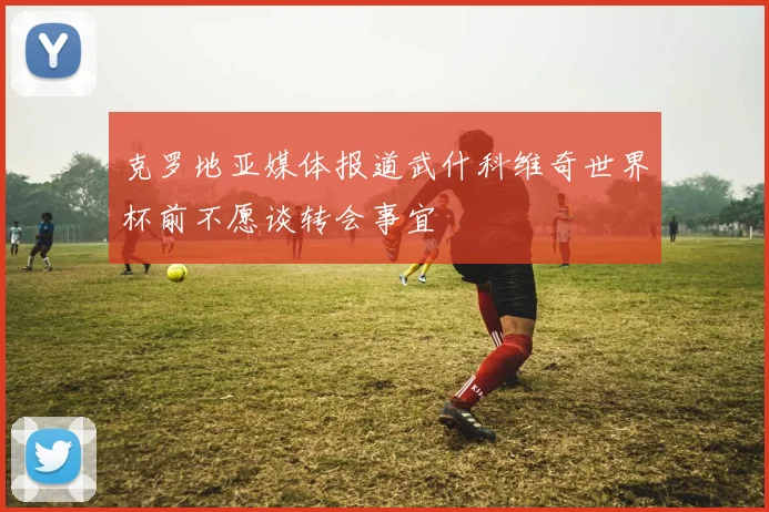 克罗地亚媒体报道武什科维奇世界杯前不愿谈转会事宜