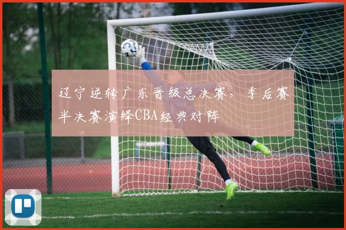 辽宁逆转广东晋级总决赛，季后赛半决赛演绎CBA经典对阵