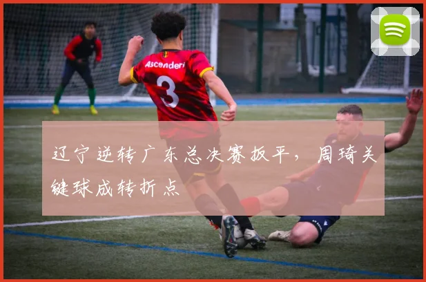 辽宁逆转广东总决赛扳平，周琦关键球成转折点