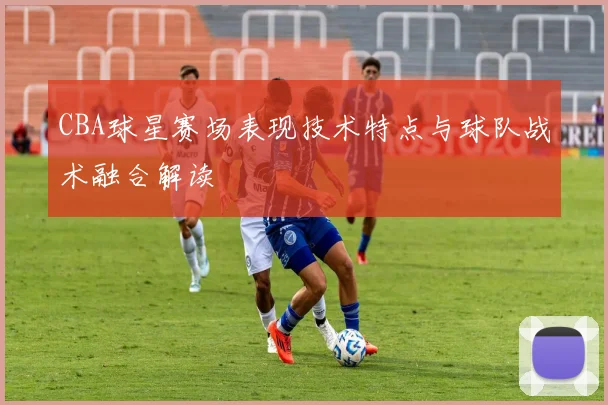 CBA球星赛场表现技术特点与球队战术融合解读