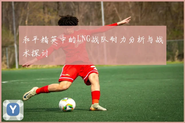和平精英中的LNG战队耐力分析与战术探讨