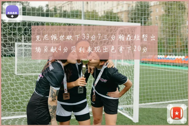 克尼佩尔砍下33分7三分瀚森短暂出场贡献4分贝利表现出色拿下20分