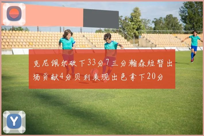克尼佩尔砍下33分7三分瀚森短暂出场贡献4分贝利表现出色拿下20分