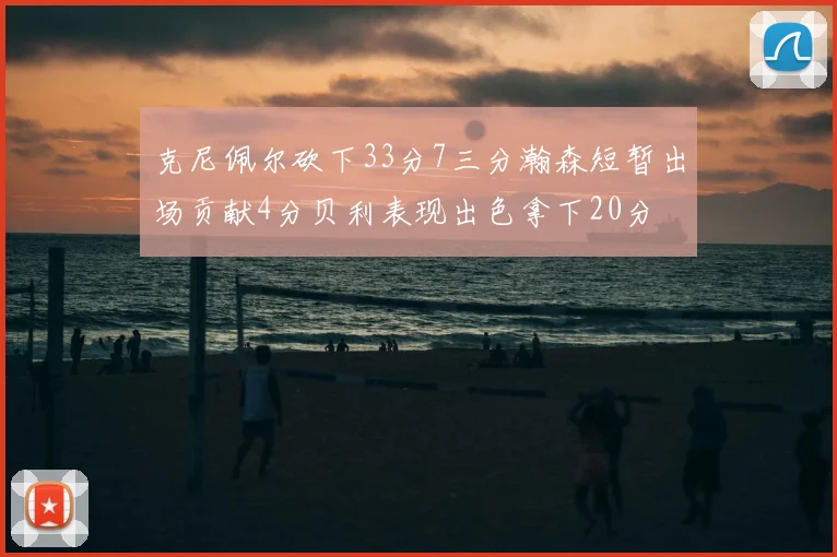 克尼佩尔砍下33分7三分瀚森短暂出场贡献4分贝利表现出色拿下20分