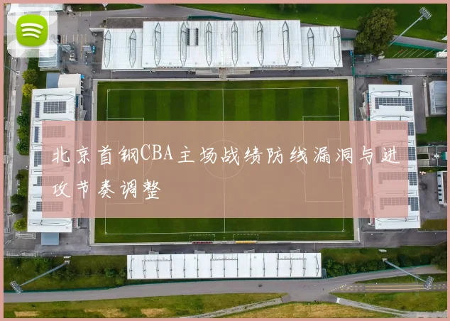 北京首钢CBA主场战绩防线漏洞与进攻节奏调整