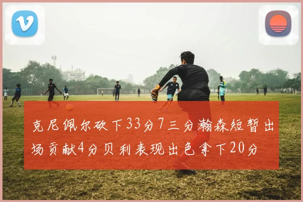 克尼佩尔砍下33分7三分瀚森短暂出场贡献4分贝利表现出色拿下20分