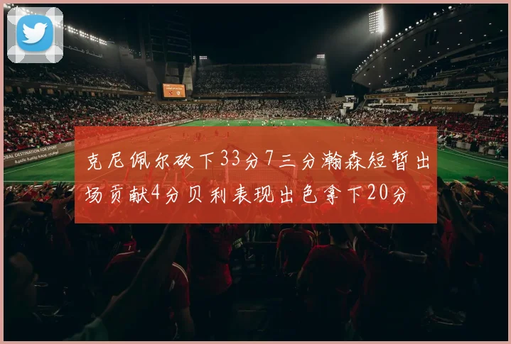 克尼佩尔砍下33分7三分瀚森短暂出场贡献4分贝利表现出色拿下20分