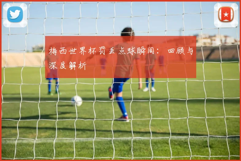 梅西世界杯罚丢点球瞬间：回顾与深度解析