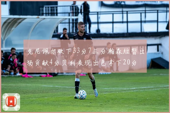 克尼佩尔砍下33分7三分瀚森短暂出场贡献4分贝利表现出色拿下20分