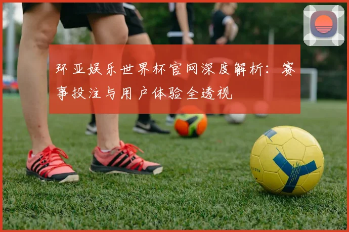 环亚娱乐世界杯官网深度解析：赛事投注与用户体验全透视