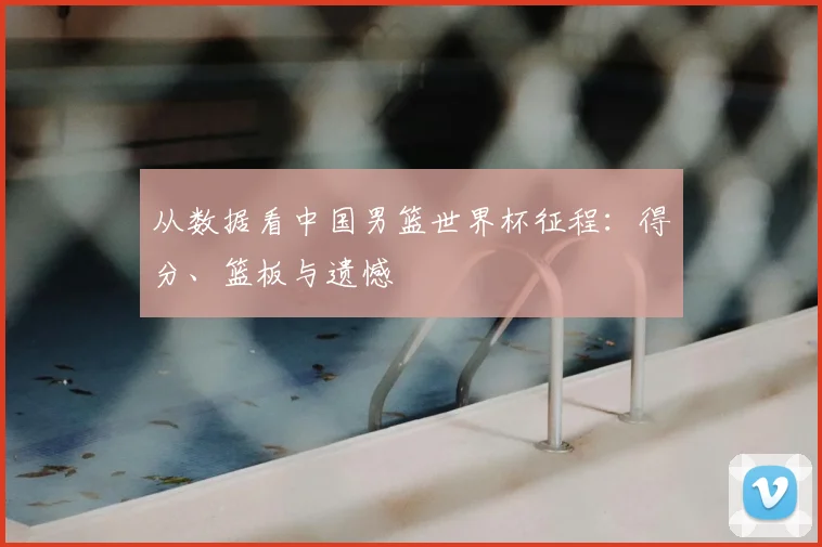 从数据看中国男篮世界杯征程：得分、篮板与遗憾