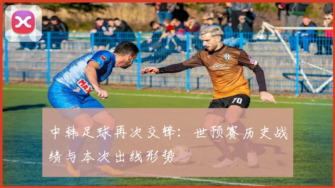 中韩足球再次交锋：世预赛历史战绩与本次出线形势