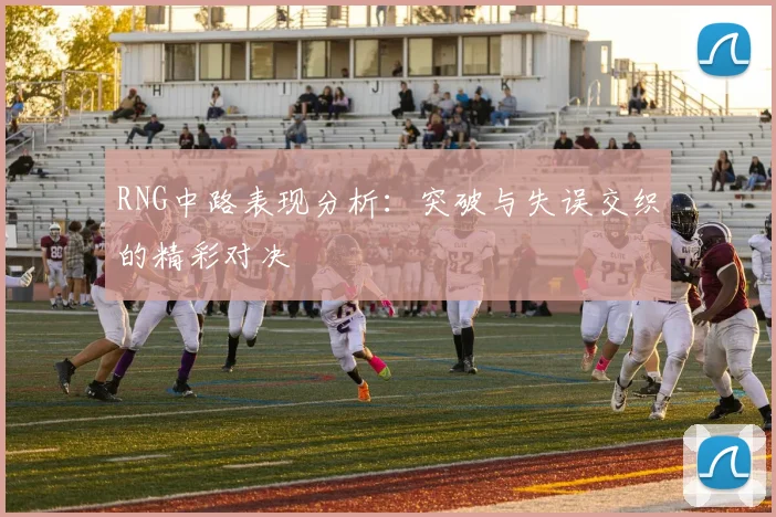 RNG中路表现分析:突破与失误交织的精彩对决