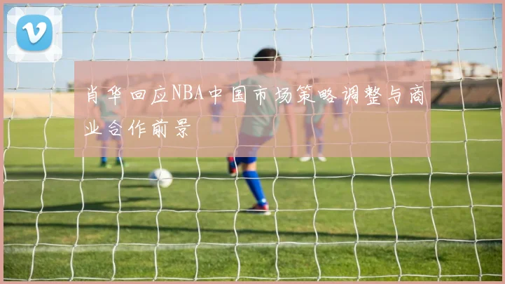 肖华回应NBA中国市场策略调整与商业合作前景