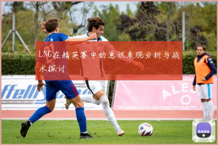 LNG在精英赛中的意识表现分析与战术探讨
