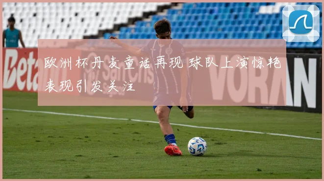 欧洲杯丹麦童话再现 球队上演惊艳表现引发关注