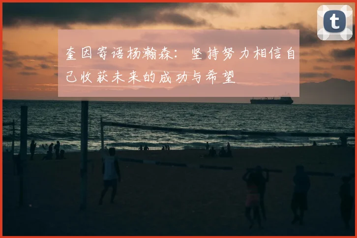 奎因寄语杨瀚森：坚持努力相信自己收获未来的成功与希望