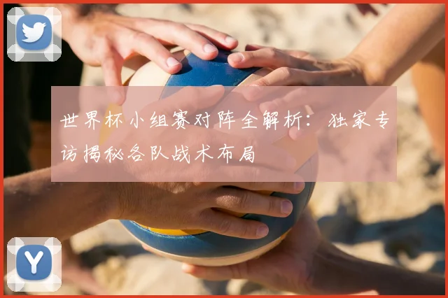 世界杯小组赛对阵全解析：独家专访揭秘各队战术布局