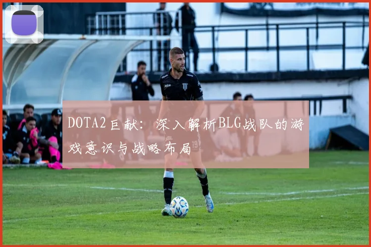 DOTA2巨献：深入解析BLG战队的游戏意识与战略布局
