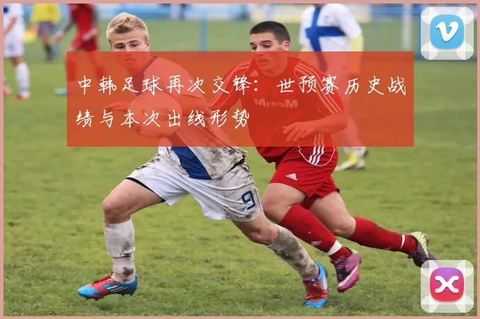 中韩足球再次交锋：世预赛历史战绩与本次出线形势