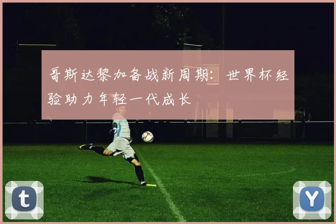 哥斯达黎加备战新周期：世界杯经验助力年轻一代成长