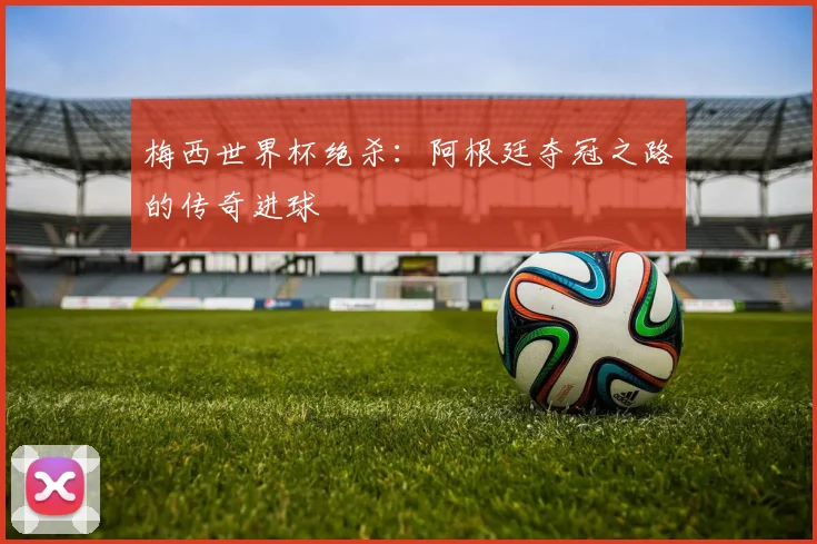 梅西世界杯绝杀：阿根廷夺冠之路的传奇进球