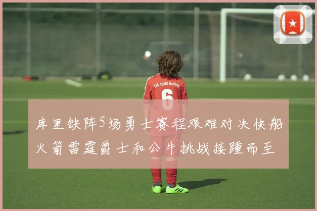 库里缺阵5场勇士赛程艰难对决快船火箭雷霆爵士和公牛挑战接踵而至