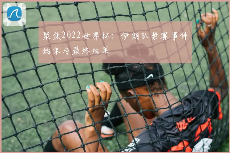 聚焦2022世界杯：伊朗队禁赛事件始末与最终结果