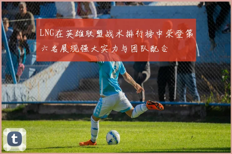LNG在英雄联盟战术排行榜中荣登第六名展现强大实力与团队配合